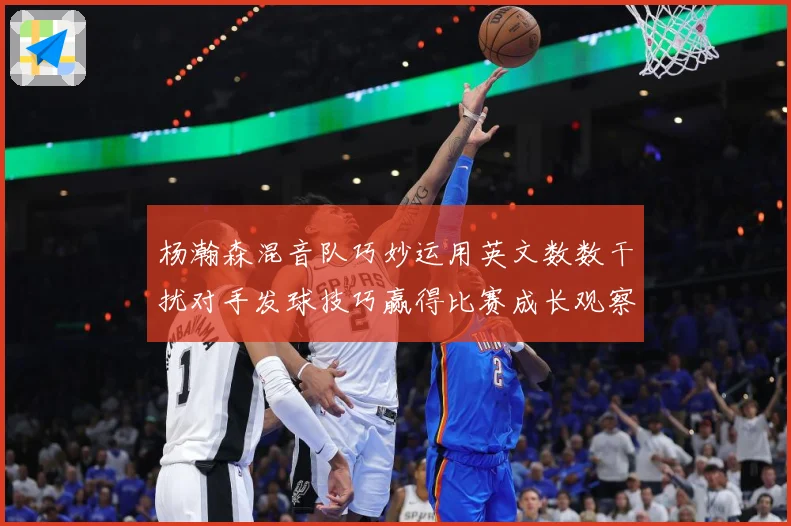 杨瀚森混音队巧妙运用英文数数干扰对手发球技巧赢得比赛成长观察：最新赛事动态与深度分析