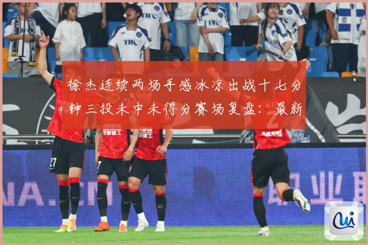 徐杰连续两场手感冰凉出战十七分钟三投未中未得分赛场复盘：最新赛事动态与深度分析