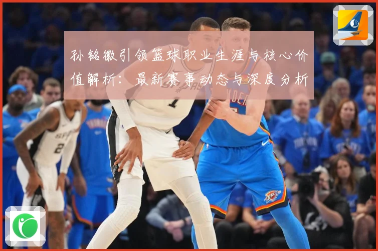 孙铭徽引领篮球职业生涯与核心价值解析：最新赛事动态与深度分析