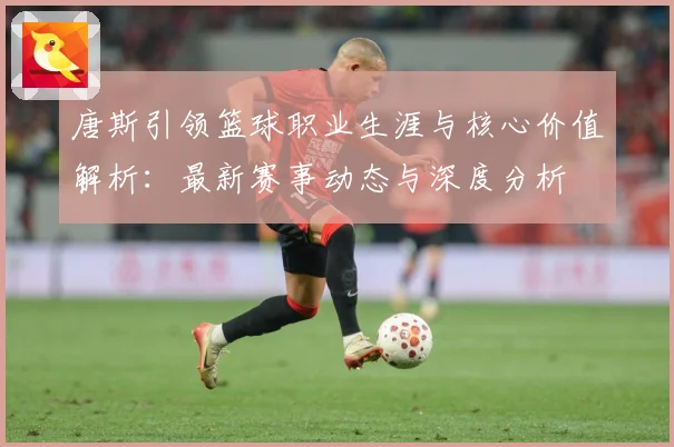 唐斯引领篮球职业生涯与核心价值解析：最新赛事动态与深度分析
