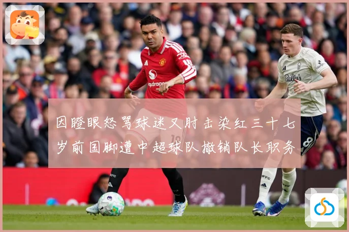 因瞪眼怒骂球迷又肘击染红三十七岁前国脚遭中超球队撤销队长职务数据研判：最新赛事动态与深度分析