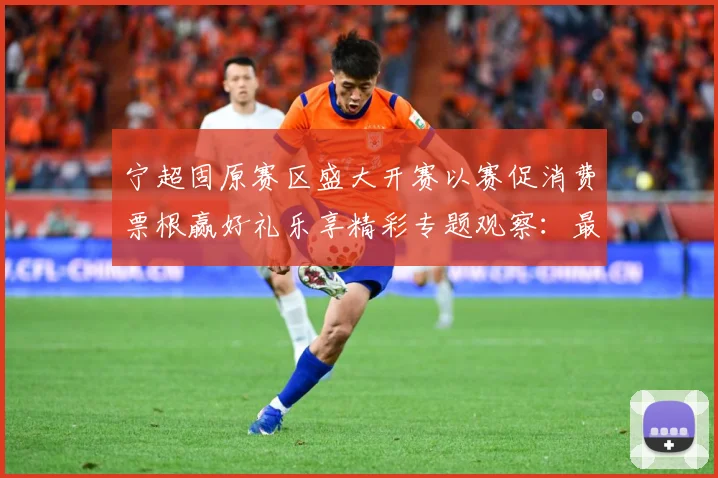 宁超固原赛区盛大开赛以赛促消费票根赢好礼乐享精彩专题观察：最新赛事动态与深度分析