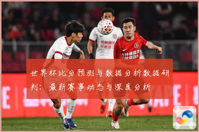 世界杯比分预测与数据分析数据研判：最新赛事动态与深度分析