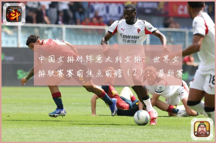 中国女排对阵意大利女排：世界女排联赛赛前焦点前瞻（2）：最新赛事动态与深度分析
