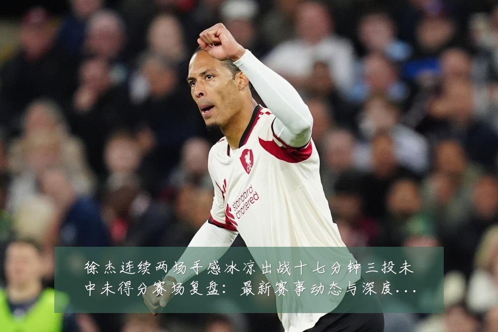 徐杰连续两场手感冰凉出战十七分钟三投未中未得分赛场复盘:最新赛事动态与深度分析