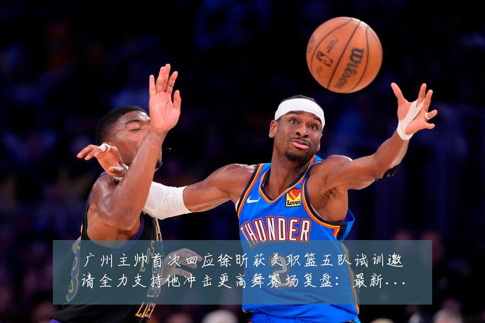 广州主帅首次回应徐昕获美职篮五队试训邀请全力支持他冲击更高舞赛场复盘：最新赛事动态与深度分析