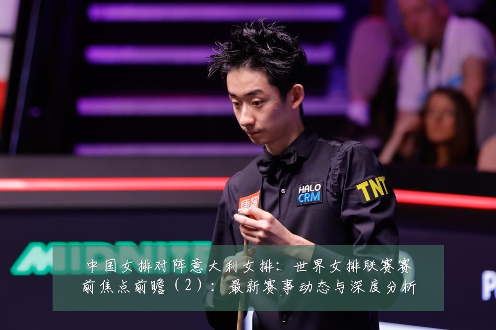 中国女排对阵意大利女排:世界女排联赛赛前焦点前瞻(2):最新赛事动态与深度分析
