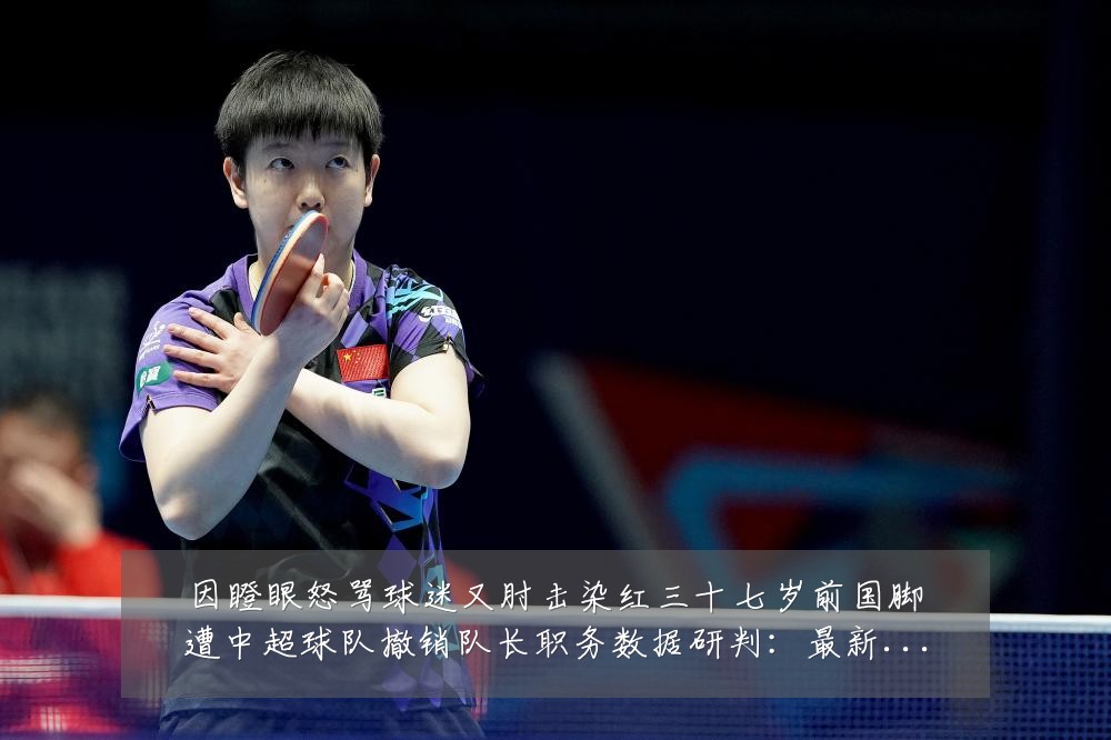 因瞪眼怒骂球迷又肘击染红三十七岁前国脚遭中超球队撤销队长职务数据研判:最新赛事动态与深度分析