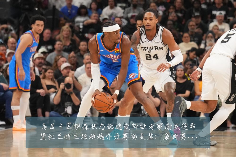 乌度卡因伊森状态低迷变阵欲考察谢泼德希望杜兰特主场超越乔丹赛场复盘：最新赛事动态与深度分析