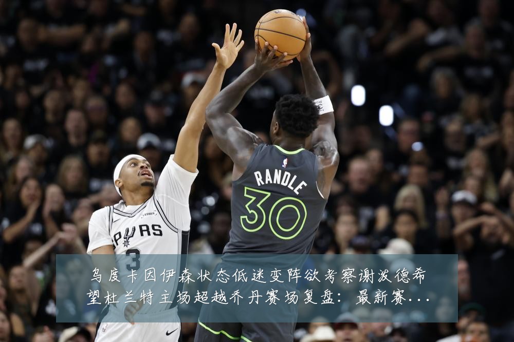 乌度卡因伊森状态低迷变阵欲考察谢泼德希望杜兰特主场超越乔丹赛场复盘：最新赛事动态与深度分析