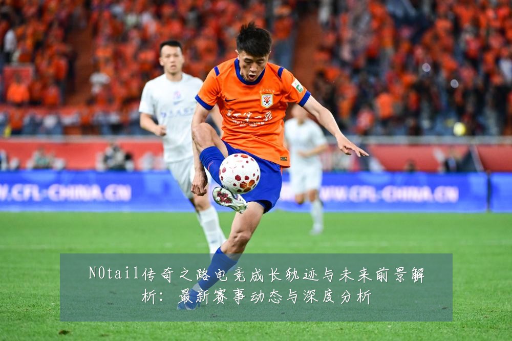N0tail传奇之路电竞成长轨迹与未来前景解析:最新赛事动态与深度分析