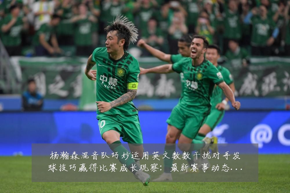 杨瀚森混音队巧妙运用英文数数干扰对手发球技巧赢得比赛成长观察：最新赛事动态与深度分析
