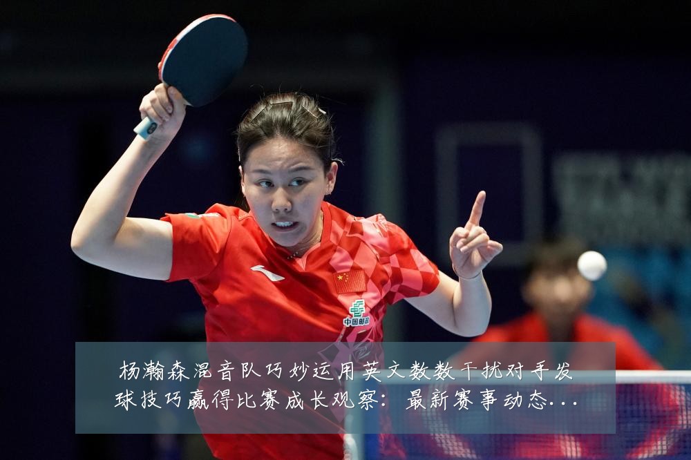 杨瀚森混音队巧妙运用英文数数干扰对手发球技巧赢得比赛成长观察：最新赛事动态与深度分析